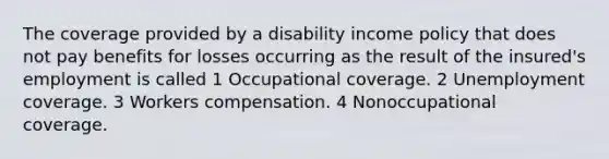 The coverage provided by a disability income policy that does not pay benefits for losses occurring as the result of the insured's employment is called 1 Occupational coverage. 2 Unemployment coverage. 3 Workers compensation. 4 Nonoccupational coverage.