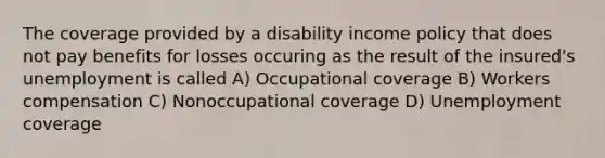 The coverage provided by a disability income policy that does not pay benefits for losses occuring as the result of the insured's unemployment is called A) Occupational coverage B) Workers compensation C) Nonoccupational coverage D) Unemployment coverage