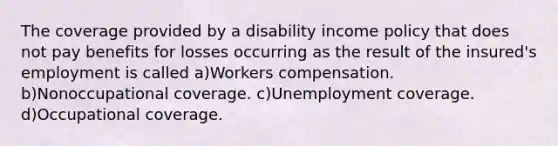 The coverage provided by a disability income policy that does not pay benefits for losses occurring as the result of the insured's employment is called a)Workers compensation. b)Nonoccupational coverage. c)Unemployment coverage. d)Occupational coverage.