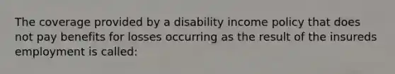 The coverage provided by a disability income policy that does not pay benefits for losses occurring as the result of the insureds employment is called: