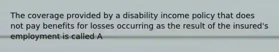 The coverage provided by a disability income policy that does not pay benefits for losses occurring as the result of the insured's employment is called A