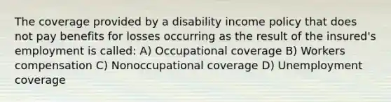 The coverage provided by a disability income policy that does not pay benefits for losses occurring as the result of the insured's employment is called: A) Occupational coverage B) Workers compensation C) Nonoccupational coverage D) Unemployment coverage