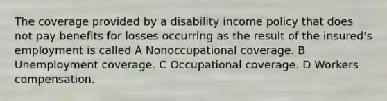 The coverage provided by a disability income policy that does not pay benefits for losses occurring as the result of the insured's employment is called A Nonoccupational coverage. B Unemployment coverage. C Occupational coverage. D Workers compensation.