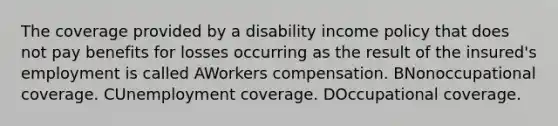 The coverage provided by a disability income policy that does not pay benefits for losses occurring as the result of the insured's employment is called AWorkers compensation. BNonoccupational coverage. CUnemployment coverage. DOccupational coverage.