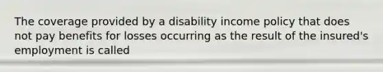 The coverage provided by a disability income policy that does not pay benefits for losses occurring as the result of the insured's employment is called