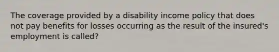 The coverage provided by a disability income policy that does not pay benefits for losses occurring as the result of the insured's employment is called?