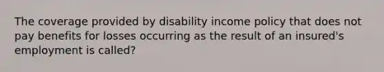 The coverage provided by disability income policy that does not pay benefits for losses occurring as the result of an insured's employment is called?