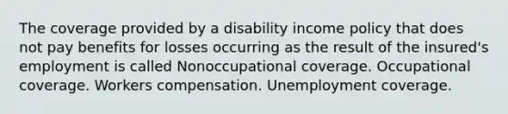 The coverage provided by a disability income policy that does not pay benefits for losses occurring as the result of the insured's employment is called Nonoccupational coverage. Occupational coverage. Workers compensation. Unemployment coverage.