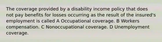 The coverage provided by a disability income policy that does not pay benefits for losses occurring as the result of the insured's employment is called A Occupational coverage. B Workers compensation. C Nonoccupational coverage. D Unemployment coverage.