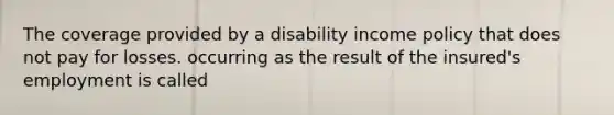 The coverage provided by a disability income policy that does not pay for losses. occurring as the result of the insured's employment is called