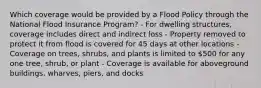 Which coverage would be provided by a Flood Policy through the National Flood Insurance Program? - For dwelling structures, coverage includes direct and indirect loss - Property removed to protect it from flood is covered for 45 days at other locations - Coverage on trees, shrubs, and plants is limited to 500 for any one tree, shrub, or plant - Coverage is available for aboveground buildings, wharves, piers, and docks