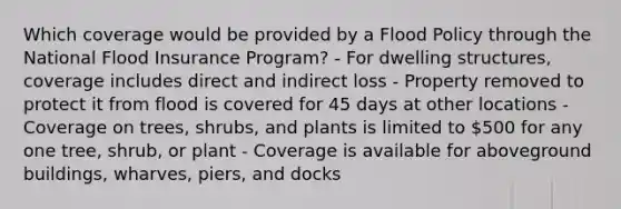 Which coverage would be provided by a Flood Policy through the National Flood Insurance Program? - For dwelling structures, coverage includes direct and indirect loss - Property removed to protect it from flood is covered for 45 days at other locations - Coverage on trees, shrubs, and plants is limited to 500 for any one tree, shrub, or plant - Coverage is available for aboveground buildings, wharves, piers, and docks