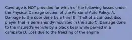 Coverage is NOT provided for which of the following losses under the Physical Damage section of the Personal Auto Policy: A. Damage to the door done by a thief B. Theft of a compact disc player that is permanently mounted in the auto C. Damage done to the insured's vehicle by a black bear while parked in a campsite D. Loss due to the freezing of the engine