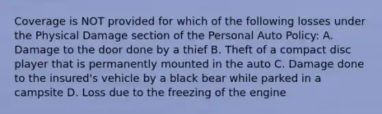 Coverage is NOT provided for which of the following losses under the Physical Damage section of the Personal Auto Policy: A. Damage to the door done by a thief B. Theft of a compact disc player that is permanently mounted in the auto C. Damage done to the insured's vehicle by a black bear while parked in a campsite D. Loss due to the freezing of the engine