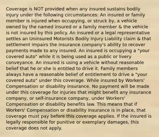 Coverage is NOT provided when any insured sustains bodily injury under the following circumstances: An insured or family member is injured when occupying, or struck by, a vehicle owned by the named insured or a family member & the vehicle is not insured by this policy. An insured or a legal representative settles an Uninsured Motorists Bodily Injury Liability claim & that settlement impairs the insurance company's ability to recover payments made to any insured. An insured is occupying a "your covered auto" while it is being used as a public or livery conveyance. An insured is using a vehicle without reasonable belief that he or she is entitled to drive it. Family members always have a reasonable belief of entitlement to drive a "your covered auto" under this coverage. While insured by Workers' Compensation or disability insurance. No payment will be made under this coverage for injuries that might benefit any insurance company, or self-insurance company, under Workers' Compensation or disability benefits law. This means that if Workers' Compensation or disability insurance is in place, that coverage must pay before this coverage applies. If the insured is legally responsible for punitive or exemplary damages, this coverage does not apply.