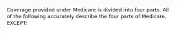 Coverage provided under Medicare is divided into four parts. All of the following accurately describe the four parts of Medicare, EXCEPT: