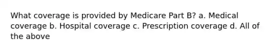 What coverage is provided by Medicare Part B? a. Medical coverage b. Hospital coverage c. Prescription coverage d. All of the above