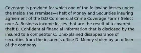 Coverage is provided for which one of the following losses under the Inside The Premises—Theft of Money and Securities insuring agreement of the ISO Commercial Crime Coverage Form? Select one: A. Business income losses that are the result of a covered theft B. Confidential financial information that is disclosed by the insured to a competitor C. Unexplained disappearance of securities from the insured's office D. Money stolen by an officer of the company