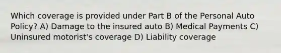 Which coverage is provided under Part B of the Personal Auto Policy? A) Damage to the insured auto B) Medical Payments C) Uninsured motorist's coverage D) Liability coverage