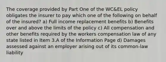 The coverage provided by Part One of the WC&EL policy obligates the insurer to pay which one of the following on behalf of the insured? a) Full income replacement benefits b) Benefits over and above the limits of the policy c) All compensation and other benefits required by the workers compensation law of any state listed in Item 3.A of the Information Page d) Damages assessed against an employer arising out of its common-law liability