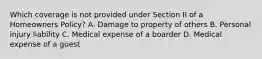 Which coverage is not provided under Section II of a Homeowners Policy? A. Damage to property of others B. Personal injury liability C. Medical expense of a boarder D. Medical expense of a guest