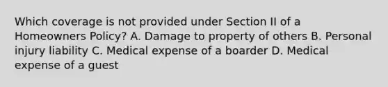 Which coverage is not provided under Section II of a Homeowners Policy? A. Damage to property of others B. Personal injury liability C. Medical expense of a boarder D. Medical expense of a guest