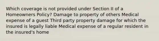 Which coverage is not provided under Section II of a Homeowners Policy? Damage to property of others Medical expense of a guest Third party property damage for which the insured is legally liable Medical expense of a regular resident in the insured's home