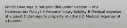 Which coverage is not provided under Section II of a Homeowners Policy? A Personal injury liability B Medical expense of a guest C Damage to property of others D Medical expense of a boarder