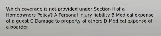 Which coverage is not provided under Section II of a Homeowners Policy? A Personal injury liability B Medical expense of a guest C Damage to property of others D Medical expense of a boarder