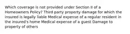 Which coverage is not provided under Section II of a Homeowners Policy? Third party property damage for which the insured is legally liable Medical expense of a regular resident in the insured's home Medical expense of a guest Damage to property of others