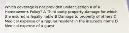 Which coverage is not provided under Section II of a Homeowners Policy? A Third party property damage for which the insured is legally liable B Damage to property of others C Medical expense of a regular resident in the insured's home D Medical expense of a guest