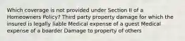 Which coverage is not provided under Section II of a Homeowners Policy? Third party property damage for which the insured is legally liable Medical expense of a guest Medical expense of a boarder Damage to property of others