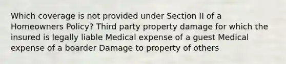 Which coverage is not provided under Section II of a Homeowners Policy? Third party property damage for which the insured is legally liable Medical expense of a guest Medical expense of a boarder Damage to property of others