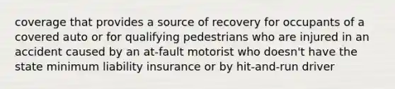 coverage that provides a source of recovery for occupants of a covered auto or for qualifying pedestrians who are injured in an accident caused by an at-fault motorist who doesn't have the state minimum liability insurance or by hit-and-run driver