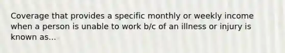 Coverage that provides a specific monthly or weekly income when a person is unable to work b/c of an illness or injury is known as...