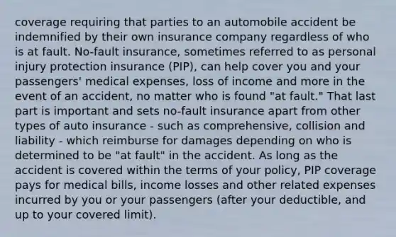 coverage requiring that parties to an automobile accident be indemnified by their own insurance company regardless of who is at fault. No-fault insurance, sometimes referred to as personal injury protection insurance (PIP), can help cover you and your passengers' medical expenses, loss of income and more in the event of an accident, no matter who is found "at fault." That last part is important and sets no-fault insurance apart from other types of auto insurance - such as comprehensive, collision and liability - which reimburse for damages depending on who is determined to be "at fault" in the accident. As long as the accident is covered within the terms of your policy, PIP coverage pays for medical bills, income losses and other related expenses incurred by you or your passengers (after your deductible, and up to your covered limit).