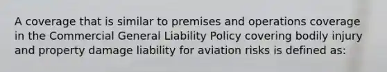 A coverage that is similar to premises and operations coverage in the Commercial General Liability Policy covering bodily injury and property damage liability for aviation risks is defined as: