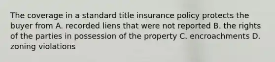 The coverage in a standard title insurance policy protects the buyer from A. recorded liens that were not reported B. the rights of the parties in possession of the property C. encroachments D. zoning violations