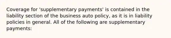 Coverage for 'supplementary payments' is contained in the liability section of the business auto policy, as it is in liability policies in general. All of the following are supplementary payments: