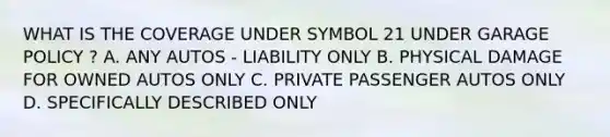 WHAT IS THE COVERAGE UNDER SYMBOL 21 UNDER GARAGE POLICY ? A. ANY AUTOS - LIABILITY ONLY B. PHYSICAL DAMAGE FOR OWNED AUTOS ONLY C. PRIVATE PASSENGER AUTOS ONLY D. SPECIFICALLY DESCRIBED ONLY