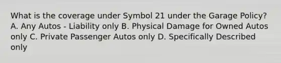 What is the coverage under Symbol 21 under the Garage Policy? A. Any Autos - Liability only B. Physical Damage for Owned Autos only C. Private Passenger Autos only D. Specifically Described only