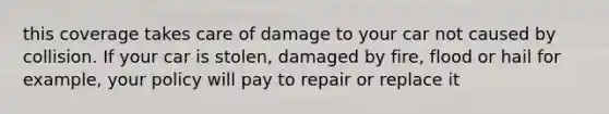 this coverage takes care of damage to your car not caused by collision. If your car is stolen, damaged by fire, flood or hail for example, your policy will pay to repair or replace it