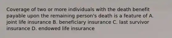 Coverage of two or more individuals with the death benefit payable upon the remaining person's death is a feature of A. joint life insurance B. beneficiary insurance C. last survivor insurance D. endowed life insurance