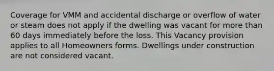 Coverage for VMM and accidental discharge or overflow of water or steam does not apply if the dwelling was vacant for more than 60 days immediately before the loss. This Vacancy provision applies to all Homeowners forms. Dwellings under construction are not considered vacant.