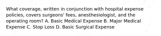 What coverage, written in conjunction with hospital expense policies, covers surgeons' fees, anesthesiologist, and the operating room? A. Basic Medical Expense B. Major Medical Expense C. Stop Loss D. Basic Surgical Expense