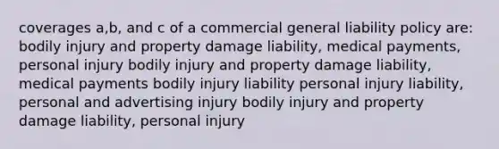 coverages a,b, and c of a commercial general liability policy are: bodily injury and property damage liability, medical payments, personal injury bodily injury and property damage liability, medical payments bodily injury liability personal injury liability, personal and advertising injury bodily injury and property damage liability, personal injury