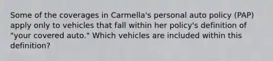 Some of the coverages in Carmella's personal auto policy (PAP) apply only to vehicles that fall within her policy's definition of "your covered auto." Which vehicles are included within this definition?