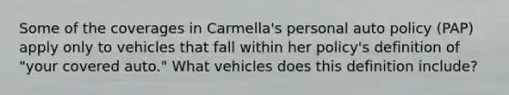 Some of the coverages in Carmella's personal auto policy (PAP) apply only to vehicles that fall within her policy's definition of "your covered auto." What vehicles does this definition include?