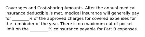 Coverages and Cost-sharing Amounts. After the annual medical insurance deductible is met, medical insurance will generally pay for ________% of the approved charges for covered expenses for the remainder of the year. There is no maximum out of pocket limit on the _________% coinsurance payable for Part B expenses.