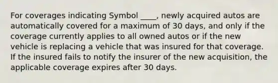 For coverages indicating Symbol ____, newly acquired autos are automatically covered for a maximum of 30 days, and only if the coverage currently applies to all owned autos or if the new vehicle is replacing a vehicle that was insured for that coverage. If the insured fails to notify the insurer of the new acquisition, the applicable coverage expires after 30 days.